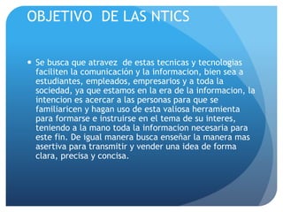 OBJETIVO DE LAS NTICS 
 Se busca que atravez de estas tecnicas y tecnologias 
faciliten la comunicación y la informacion, bien sea a 
estudiantes, empleados, empresarios y a toda la 
sociedad, ya que estamos en la era de la informacion, la 
intencion es acercar a las personas para que se 
familiaricen y hagan uso de esta valiosa herramienta 
para formarse e instruirse en el tema de su interes, 
teniendo a la mano toda la informacion necesaria para 
este fin. De igual manera busca enseñar la manera mas 
asertiva para transmitir y vender una idea de forma 
clara, precisa y concisa. 
 