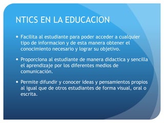 NTICS EN LA EDUCACION 
 Facilita al estudiante para poder acceder a cualquier 
tipo de informacion y de esta manera obtener el 
conocimiento necesario y lograr su objetivo. 
 Proporciona al estudiante de manera didactica y sencilla 
el aprendizaje por los diferentes medios de 
comunicación. 
 Permite difundir y conocer ideas y pensamientos propios 
al igual que de otros estudiantes de forma visual, oral o 
escrita. 
 