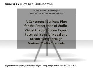 BUSINESS	
  PLAN:	
  NTIS	
  2010	
  IMPLEMENTATION	
  
EIF	
  Nepal,	
  NECTRADE	
  Project	
  
Ministry	
  of	
  Commerce	
  and	
  Supplies	
  
A	
  Conceptual	
  Business	
  Plan	
  
for	
  the	
  Prepara;on	
  of	
  Audio-­‐
Visual	
  Programme	
  on	
  Export	
  
Poten;al	
  Items	
  of	
  Nepal	
  and	
  
Broadcas;ng	
  through	
  
Various	
  Media	
  Channels	
  	
  
Prepared	
  and	
  Presented	
  by:	
  Dhiraj	
  Karki,	
  Project	
  &	
  Policy	
  Analyst	
  and	
  EIF	
  NPM	
  a.i.	
  11	
  June	
  2012	
  
 