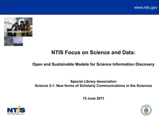 NTIS Focus on Science and Data: Open and Sustainable Models for Science Information Discovery Special Library Association Science 2.1: New forms of Scholarly Communications in the Sciences 15 June 2011 