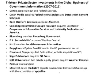 Thirteen Private Sector Investments in the Global Business of Government Information (2007-2011):Deltek acquires Input and Federal Sources.Dolan Media acquires Federal News Services and DataStream Content SolutionsReed Elsevier’s LexisNexis acquires Statenet.Cambridge Information Group’s ProQuest acquires LexisNexis’ Congressional Information Services and University Publications of America.Bloomberg launches Bloomberg Government.E. L. Rothschild LLC acquires Weather Central.Nxt1 launches Local Government Information.Propylon and Spikes Cavell invest in the US government sector.Economist Group caps Roll Call’s roll-up with its acquisition of CQ. Sage Publications acquires CQ Press.                          NBC Universal and two private equity groups acquire Weather Channel.Politico was launched. Montreal-based mediaGrif caps its Government Contracts USA roll-up with the acquisition of epipeline.  Source: Marlin & Associates, 2011#