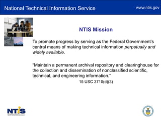 National Technical Information ServiceNTIS MissionTo promote progress by serving as the Federal Government’s central means of making technical information perpetually and widely available.“Maintain a permanent archival repository and clearinghouse for the collection and dissemination of nonclassified scientific, technical, and engineering information.”15 USC 3710(d)(3)