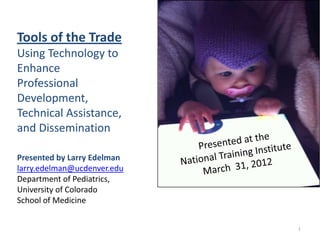 Tools of the Trade
Using Technology to
Enhance
Professional
Development,
Technical Assistance,
and Dissemination

Presented by Larry Edelman
larry.edelman@ucdenver.edu
Department of Pediatrics,
University of Colorado
School of Medicine


                             1
 