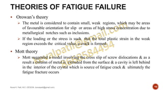 Orowan’s theory
 The metal is considered to contain small, weak regions, which may be areas
of favourable orientation for slip or areas of high stress concentration due to
metallurgical notches such as inclusions.
 If the loading or the stress is such that the total plastic strain in the weak
region exceeds the critical value, a crack is formed.
 Mott theory
 Mott suggested a model involving the cross slip of screw dislocations & as a
result a column of metal is extruded from the surface & a cavity is left behind
in the interior of the crystal which is source of fatigue crack & ultimately the
fatigue fracture occurs
Keval K. Patil, M.E.-DESIGN, (kevalpatil@gmail.com) 10
 