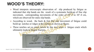 Wood interprets microscopic observation of slip produced by fatigue as
indicated that slip bands are the result of a systematic build-up of fine slip
movement, corresponding movements of the order of 10^-5 to 10^-4 cm,
which are observed for static slip bands.
 According to wood, the back & fort fine slip movement of fatigue could
build up notches or ridges at the surface as shown in figure.
 These notches act as stress raisers & this way starts a fatigue crack which
ultimately leads to fatigue fracture.
Keval K. Patil, M.E.-DESIGN, (kevalpatil@gmail.com) 11
 