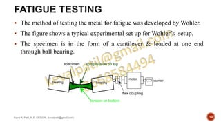  The method of testing the metal for fatigue was developed by Wohler.
 The figure shows a typical experimental set up for Wohler’s setup.
 The specimen is in the form of a cantilever & loaded at one end
through ball bearing.
Keval K. Patil, M.E.-DESIGN, (kevalpatil@gmail.com) 13
tension on bottom
compression on top
counter
motor
flex coupling
specimen
bearing bearing
 