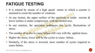  It is rotated by means of a high speed motor to which a counter is
attached to count the number of rotations.
 At any instant, the upper surface of the specimen is under tension &
lower surface is under compression, with the neutral axis.
 In one rotation, the specimen undergoes two cyclic fluctuations of
stress.
 The number of cycles to cause failure will vary with the applied stress.
 Higher the stress, lower will be the cycles to cause failure.
 Similarly, if the stress is lowered, more number of cycles required to
cause failure.
Keval K. Patil, M.E.-DESIGN, (kevalpatil@gmail.com) 14
 