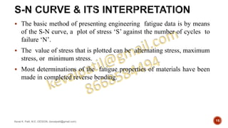  The basic method of presenting engineering fatigue data is by means
of the S-N curve, a plot of stress ‘S’ against the number of cycles to
failure ‘N’.
 The value of stress that is plotted can be alternating stress, maximum
stress, or minimum stress.
 Most determinations of the fatigue properties of materials have been
made in completed reverse bending.
Keval K. Patil, M.E.-DESIGN, (kevalpatil@gmail.com) 15
 