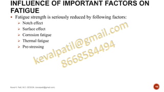  Fatigue strength is seriously reduced by following factors:
 Notch effect
 Surface effect
 Corrosion fatigue
 Thermal fatigue
 Pre-stressing
Keval K. Patil, M.E.-DESIGN, (kevalpatil@gmail.com) 18
 