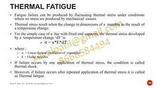  Fatigue failure can be produced by fluctuating thermal stress under conditions
where no stress are produced by mechanical causes.
 Thermal stress result when the change in dimensions of a member as the result of
a temperature change.
 For the simple case of a bar with fixed end supports, the thermal stress developed
by a temperature change ‘dT’ is
 σ = α*E*dT
 where ,
 α = Linear thermal coefficient of expansion.
 E = Elastic modulus
 If failure occurs by one application of thermal stress, the condition is called
thermal shock.
 However, if failure occurs after repeated application of thermal stress it is called
as Thermal fatigue.
Keval K. Patil, M.E.-DESIGN, (kevalpatil@gmail.com) 20
 