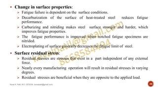  Change in surface properties:
 Fatigue failure is dependent on the surface conditions.
 Decarburization of the surface of heat-treated steel reduces fatigue
performance.
 Carburizing and nitriding makes steel surface stronger and harder, which
improves fatigue properties.
 The fatigue performance is improved when notched fatigue specimens are
nitrided.
 Electroplating of surface generally decreases the fatigue limit of steel.
 Surface residual stress:
 Residual stresses are stresses that exist in a part independent of any external
force.
 Nearly every manufacturing operation will result in residual stresses in varying
degrees.
 Residual stresses are beneficial when they are opposite to the applied load.
Keval K. Patil, M.E.-DESIGN, (kevalpatil@gmail.com) 22
 