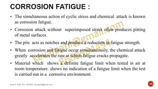  The simultaneous action of cyclic stress and chemical attack is known
as corrosion fatigue.
 Corrosion attack without superimposed stress often produces pitting
of metal surfaces.
 The pits acts as notches and produce a reduction in fatigue strength.
 When corrosion and fatigue occur simultaneously, the chemical attack
greatly accelerates the rate at which fatigue cracks propagate.
 Material which shows a definite fatigue limit when tested in air at
room temperature shows no indication of a fatigue limit when the test
is carried out in a corrosive environment.
Keval K. Patil, M.E.-DESIGN, (kevalpatil@gmail.com) 23
 