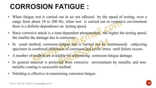  When fatigue test is carried out in air not affected by the speed of testing, over a
range from about 10 to 200 Hz, when test is carried out in corrosive environment
there is a definite dependence on testing speed.
 Since corrosive attack is a time-dependent phenomenon, the higher the testing speed,
the smaller the damage due to corrosion.
 In usual method, corrosion-fatigue test is carried out by continuously subjecting
specimen in combined influences of corrosion and cyclic stress until failure occurs.
 A number of method are available for minimizing corrosion-fatigue damage.
 In general material is protected from corrosive environment by metallic and non-
metallic coating is successful method.
 Nitriding is effective in minimizing corrosion fatigue.
Keval K. Patil, M.E.-DESIGN, (kevalpatil@gmail.com) 24
 