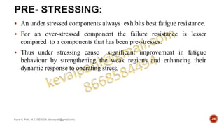  An under stressed components always exhibits best fatigue resistance.
 For an over-stressed component the failure resistance is lesser
compared to a components that has been pre-stresses.
 Thus under stressing cause significant improvement in fatigue
behaviour by strengthening the weak regions and enhancing their
dynamic response to operating stress.
Keval K. Patil, M.E.-DESIGN, (kevalpatil@gmail.com) 26
 