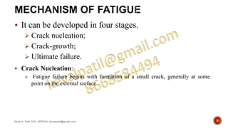  It can be developed in four stages.
 Crack nucleation;
 Crack-growth;
 Ultimate failure.
 Crack Nucleation:
 Fatigue failure begins with formation of a small crack, generally at some
point on the external surface
Keval K. Patil, M.E.-DESIGN, (kevalpatil@gmail.com) 6
 