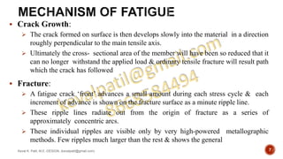  Crack Growth:
 The crack formed on surface is then develops slowly into the material in a direction
roughly perpendicular to the main tensile axis.
 Ultimately the cross- sectional area of the member will have been so reduced that it
can no longer withstand the applied load & ordinary tensile fracture will result path
which the crack has followed
 Fracture:
 A fatigue crack ‘front’ advances a small amount during each stress cycle & each
increment of advance is shown on the fracture surface as a minute ripple line.
 These ripple lines radiate out from the origin of fracture as a series of
approximately concentric arcs.
 These individual ripples are visible only by very high-powered metallographic
methods. Few ripples much larger than the rest & shows the general
Keval K. Patil, M.E.-DESIGN, (kevalpatil@gmail.com) 7
 