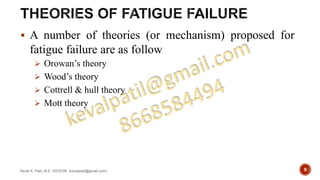  A number of theories (or mechanism) proposed for
fatigue failure are as follow
 Orowan’s theory
 Wood’s theory
 Cottrell & hull theory
 Mott theory
Keval K. Patil, M.E.-DESIGN, (kevalpatil@gmail.com) 9
 