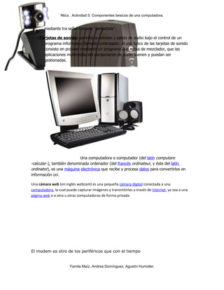 Nticx. Actividad 5: Componentes besicos de una computadora.


       mediante tra señal llamada "portadoda".

   •Tarjetas de sonido: permite la entrada y salida de audio bajo el control de un
      programa informatico llamado controlador. el uso tipico de las tarjetas de sonido
      consiste en proveer mediente un programa que actua de mezclador, que las
      aplicaciones multimedia del componente de audio suenen y puedan ser
      gestionadas.




                           Una computadora o computador (del latín computare
-calcular-), también denominada ordenador (del francés ordinateur, y éste del latín
ordinator), es una máquina electrónica que recibe y procesa datos para convertirlos en
información útil.

Una cámara web (en inglés webcam) es una pequeña cámara digital conectada a una
computadora, la cual puede capturar imágenes y transmitirlas a través de Internet, ya sea a una
página web o a otra u otras computadoras de forma privada




El modem es otro de los periféricos que con el tiempo


                       Yamila Maíz, Andrea Domínguez, Agustín Humoller.
 