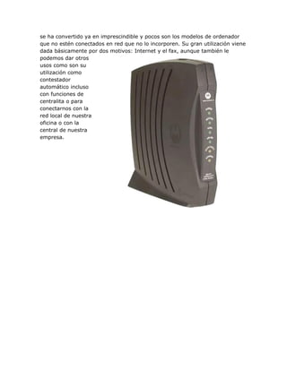 se ha convertido ya en imprescindible y pocos son los modelos de ordenador
que no estén conectados en red que no lo incorporen. Su gran utilización viene
dada básicamente por dos motivos: Internet y el fax, aunque también le
podemos dar otros
usos como son su
utilización como
contestador
automático incluso
con funciones de
centralita o para
conectarnos con la
red local de nuestra
oficina o con la
central de nuestra
empresa.
 