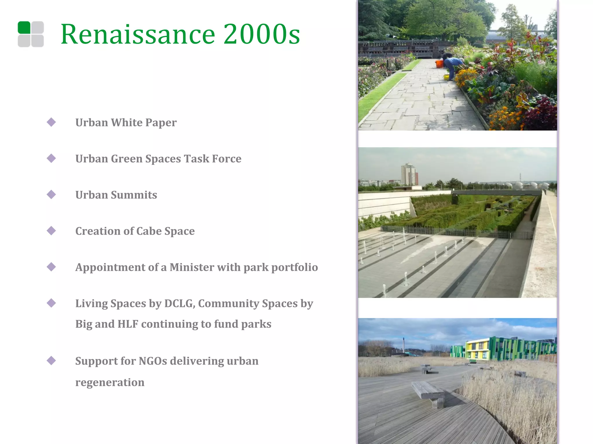 Renaissance	
  2000s	
  

u     Urban	
  White	
  Paper	
  	
  


u     Urban	
  Green	
  Spaces	
  Task	
  Force	
  	
  


u     Urban	
  Summits	
  


u     Creation	
  of	
  Cabe	
  Space	
  


u     Appointment	
  of	
  a	
  Minister	
  with	
  park	
  portfolio	
  


u     Living	
  Spaces	
  by	
  DCLG,	
  Community	
  Spaces	
  by	
  
       Big	
  and	
  HLF	
  continuing	
  to	
  fund	
  parks	
  


u     Support	
  for	
  NGOs	
  delivering	
  urban	
  
       regeneration	
  
 