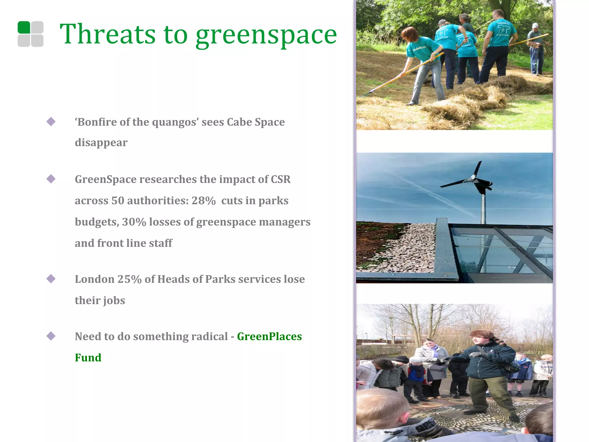 Threats	
  to	
  greenspace	
  

u      ‘BonEire	
  of	
  the	
  quangos’	
  sees	
  Cabe	
  Space	
  
        disappear	
  


u      GreenSpace	
  researches	
  the	
  impact	
  of	
  CSR	
  
        across	
  50	
  authorities:	
  28%	
  	
  cuts	
  in	
  parks	
  	
  
        budgets,	
  30%	
  losses	
  of	
  greenspace	
  managers	
  
        and	
  front	
  line	
  staff	
  


u      London	
  25%	
  of	
  Heads	
  of	
  Parks	
  services	
  lose	
  
        their	
  jobs	
  	
  


u      Need	
  to	
  do	
  something	
  radical	
  -­‐	
  GreenPlaces	
  
        Fund	
  




	
  
 