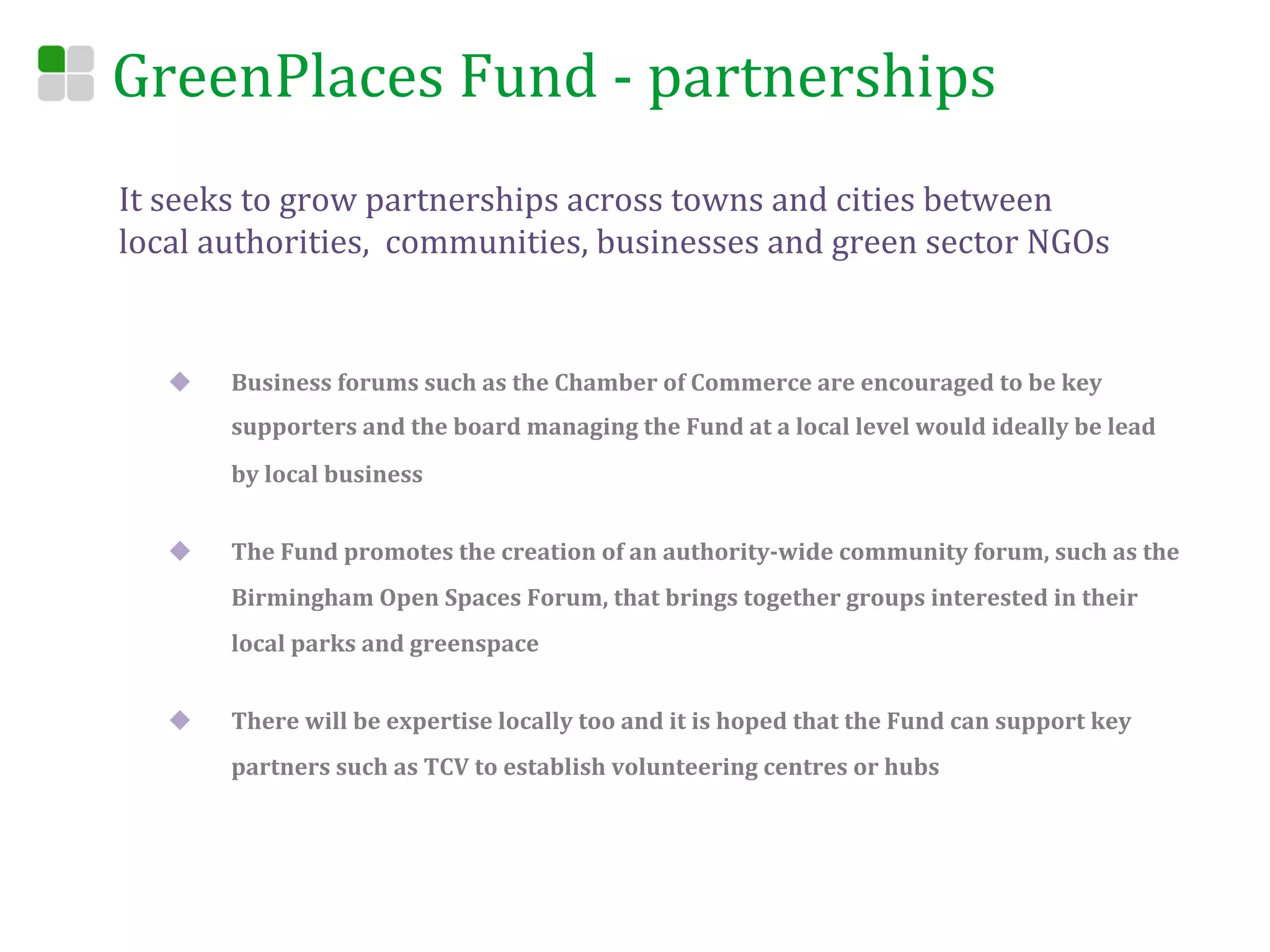 GreenPlaces	
  Fund	
  -­‐	
  partnerships	
  
It	
  seeks	
  to	
  grow	
  partnerships	
  across	
  towns	
  and	
  cities	
  between	
  
local	
  authorities,	
  	
  communities,	
  businesses	
  and	
  green	
  sector	
  NGOs	
  


    u    Business	
  forums	
  such	
  as	
  the	
  Chamber	
  of	
  Commerce	
  are	
  encouraged	
  to	
  be	
  key	
  
          supporters	
  and	
  the	
  board	
  managing	
  the	
  Fund	
  at	
  a	
  local	
  level	
  would	
  ideally	
  be	
  lead	
  
          by	
  local	
  business	
  


    u    The	
  Fund	
  promotes	
  the	
  creation	
  of	
  an	
  authority-­‐wide	
  community	
  forum,	
  such	
  as	
  the	
  
          Birmingham	
  Open	
  Spaces	
  Forum,	
  that	
  brings	
  together	
  groups	
  interested	
  in	
  their	
  
          local	
  parks	
  and	
  greenspace	
  


    u    There	
  will	
  be	
  expertise	
  locally	
  too	
  and	
  it	
  is	
  hoped	
  that	
  the	
  Fund	
  can	
  support	
  key	
  
          partners	
  such	
  as	
  TCV	
  to	
  establish	
  volunteering	
  centres	
  or	
  hubs	
  
 