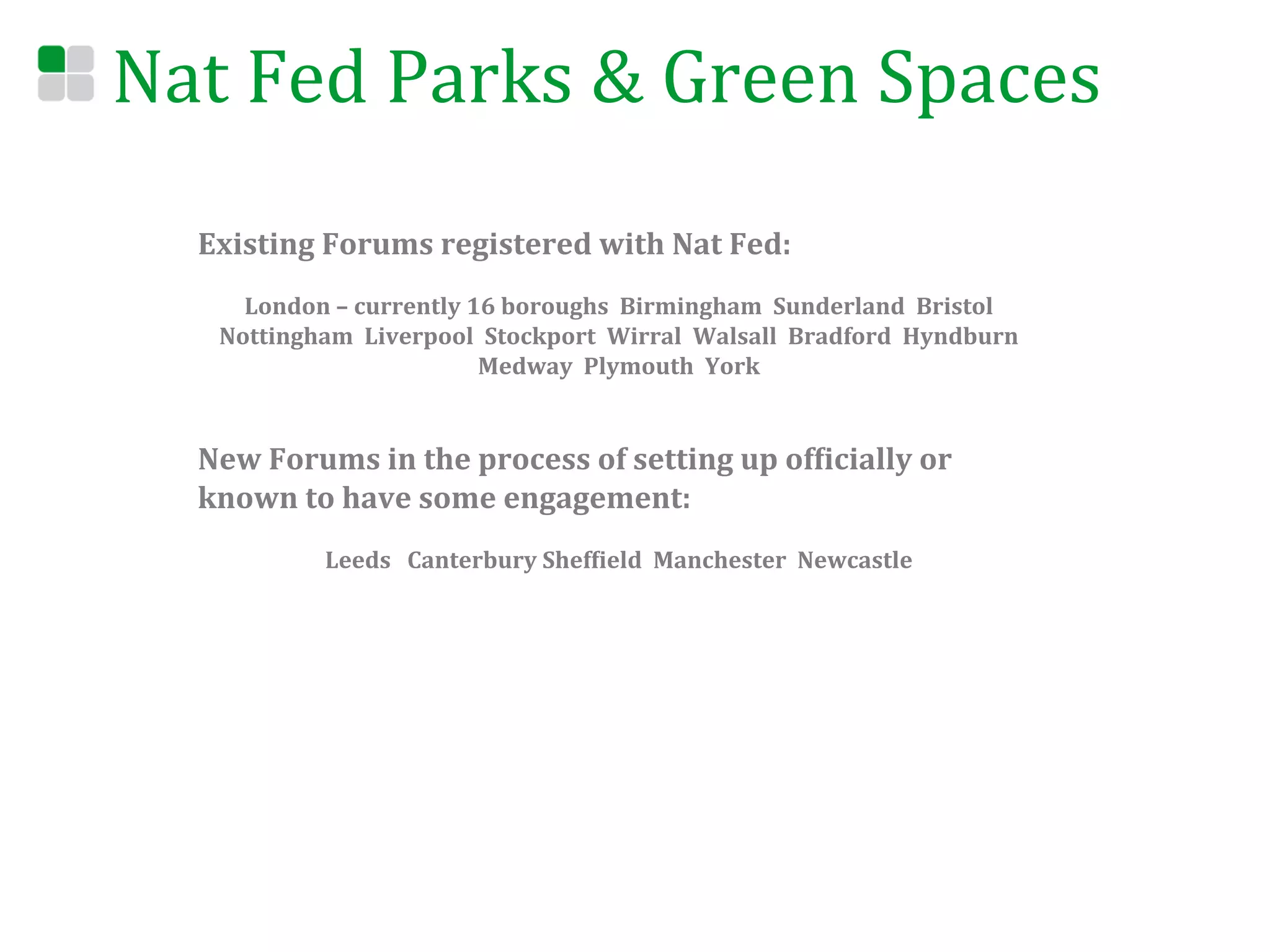 Nat	
  Fed	
  Parks	
  &	
  Green	
  Spaces	
  
    Existing	
  Forums	
  registered	
  with	
  Nat	
  Fed:	
  
    	
  
             London	
  –	
  currently	
  16	
  boroughs	
  	
  Birmingham	
  	
  Sunderland	
  	
  Bristol	
  	
  
           Nottingham	
  	
  Liverpool	
  	
  Stockport	
  	
  Wirral	
  	
  Walsall	
  	
  Bradford	
  	
  Hyndburn	
  	
  
                                          Medway	
  	
  Plymouth	
  	
  York	
  	
  	
  
                                                               	
  
                                                               	
  
    New	
  Forums	
  in	
  the	
  process	
  of	
  setting	
  up	
  ofEicially	
  or	
  
    known	
  to	
  have	
  some	
  engagement:	
  
    	
  
                         Leeds	
  	
  	
  Canterbury	
  ShefEield	
  	
  Manchester	
  	
  Newcastle	
  	
  	
  
 