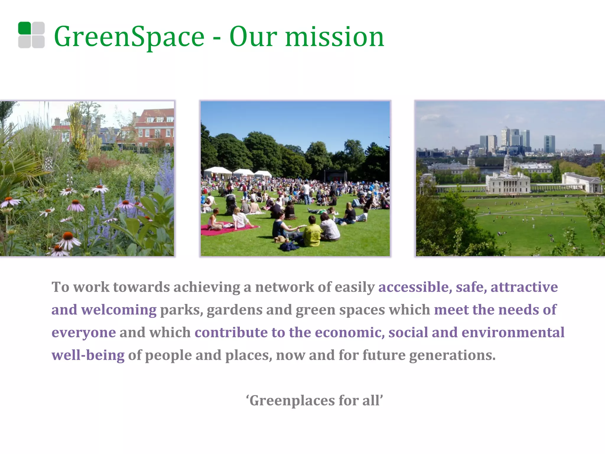 GreenSpace	
  -­‐	
  Our	
  mission	
  




To	
  work	
  towards	
  achieving	
  a	
  network	
  of	
  easily	
  accessible,	
  safe,	
  attractive	
  
and	
  welcoming	
  parks,	
  gardens	
  and	
  green	
  spaces	
  which	
  meet	
  the	
  needs	
  of	
  
everyone	
  and	
  which	
  contribute	
  to	
  the	
  economic,	
  social	
  and	
  environmental	
  
well-­‐being	
  of	
  people	
  and	
  places,	
  now	
  and	
  for	
  future	
  generations.	
  
	
  
                                        ‘Greenplaces	
  for	
  all’	
  
 