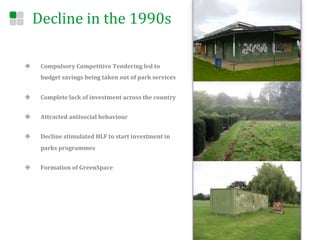 Decline	
  in	
  the	
  1990s	
  

u     Compulsory	
  Competitive	
  Tendering	
  led	
  to	
  
       budget	
  savings	
  being	
  taken	
  out	
  of	
  park	
  services	
  	
  


u     Complete	
  lack	
  of	
  investment	
  across	
  the	
  country	
  


u     Attracted	
  antisocial	
  behaviour	
  	
  


u     Decline	
  stimulated	
  HLF	
  to	
  start	
  investment	
  in	
  
       parks	
  programmes	
  


u     Formation	
  of	
  GreenSpace	
  
 