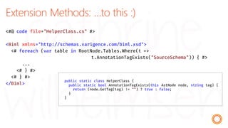 Extension Methods: …to this :)
<#@ code file="HelperClass.cs" #>
<Biml xmlns="http://schemas.varigence.com/biml.xsd">
<# foreach (var table in RootNode.Tables.Where(t =>
t.AnnotationTagExists("SourceSchema")) { #>
...
<# } #>
<# } #>
</Biml>
public static class HelperClass {
public static bool AnnotationTagExists(this AstNode node, string tag) {
return (node.GetTag(tag) != "") ? true : false;
}
}
 