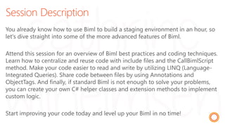 Session Description
You already know how to use Biml to build a staging environment in an hour, so
let's dive straight into some of the more advanced features of Biml.
Attend this session for an overview of Biml best practices and coding techniques.
Learn how to centralize and reuse code with include files and the CallBimlScript
method. Make your code easier to read and write by utilizing LINQ (Language-
Integrated Queries). Share code between files by using Annotations and
ObjectTags. And finally, if standard Biml is not enough to solve your problems,
you can create your own C# helper classes and extension methods to implement
custom logic.
Start improving your code today and level up your Biml in no time!
 