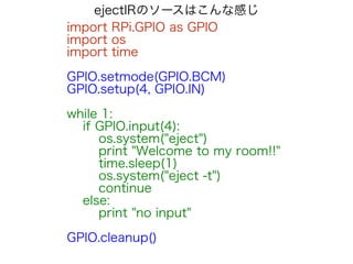 ejectIRのソースはこんな感じ
import RPi.GPIO as GPIO
import os
import time
!
GPIO.setmode(GPIO.BCM)
GPIO.setup(4, GPIO.IN)
!
while 1:
if GPIO.input(4):
os.system("eject")
print "Welcome to my room!!"
time.sleep(1)
os.system("eject -t")
continue
else:
print "no input"
!
GPIO.cleanup()
 
