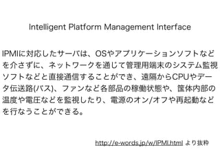 Intelligent Platform Management Interface
IPMIに対応したサーバは、OSやアプリケーションソフトなど
を介さずに、ネットワークを通じて管理用端末のシステム監視
ソフトなどと直接通信することができ、遠隔からCPUやデー
タ伝送路(バス)、ファンなど各部品の稼働状態や、筺体内部の
温度や電圧などを監視したり、電源のオン/オフや再起動など
を行なうことができる。
http://e-words.jp/w/IPMI.html より抜粋
 