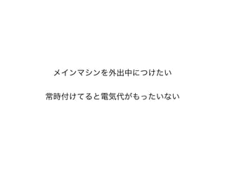 メインマシンを外出中につけたい
!
常時付けてると電気代がもったいない
 