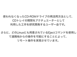 使われなくなったCD-ROMドライブの再活用方法として、
CDトレイの開閉をアクチュエーターとして
利用した工作を研究開発するユーザー会です。
!
さらに、どのLinuxにも用意されているEjectコマンドを使用し
て遠隔地からの操作を可能にすることによって、
リモート操作を実現させています。
 