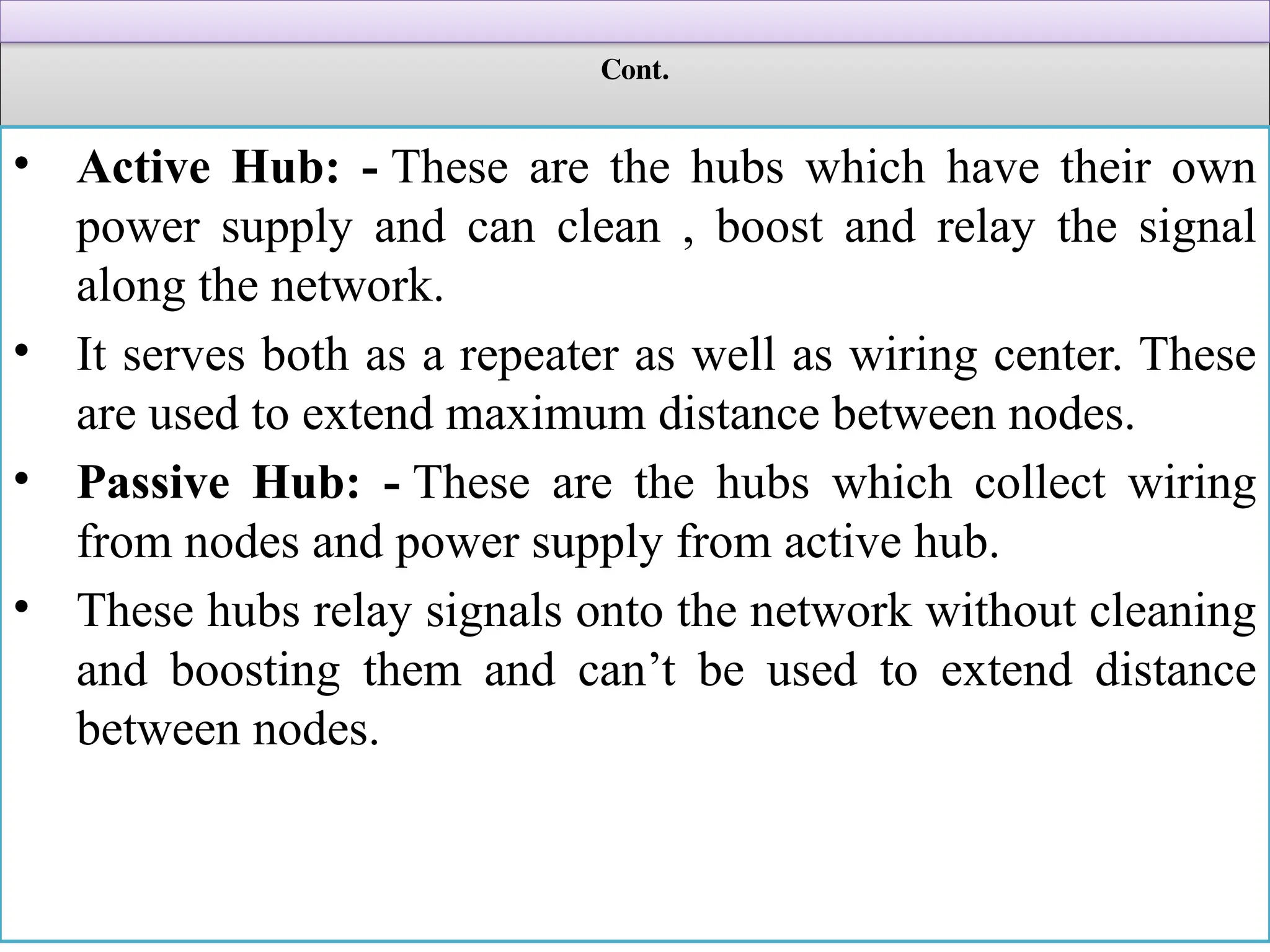 Cont.
• Active Hub: - These are the hubs which have their own
power supply and can clean , boost and relay the signal
along the network.
• It serves both as a repeater as well as wiring center. These
are used to extend maximum distance between nodes.
• Passive Hub: - These are the hubs which collect wiring
from nodes and power supply from active hub.
• These hubs relay signals onto the network without cleaning
and boosting them and can’t be used to extend distance
between nodes.
 