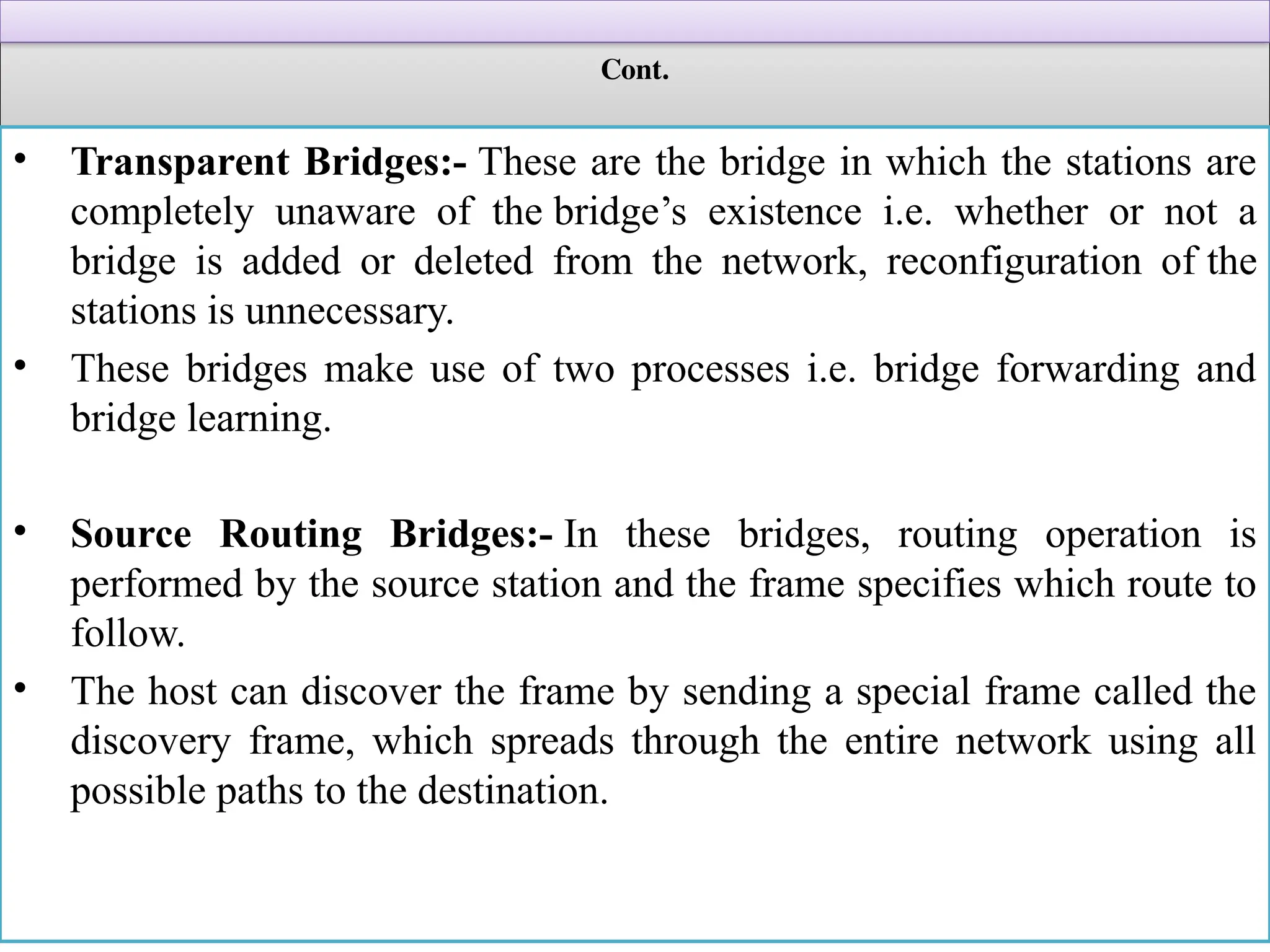 Cont.
• Transparent Bridges:- These are the bridge in which the stations are
completely unaware of the bridge’s existence i.e. whether or not a
bridge is added or deleted from the network, reconfiguration of the
stations is unnecessary.
• These bridges make use of two processes i.e. bridge forwarding and
bridge learning.
• Source Routing Bridges:- In these bridges, routing operation is
performed by the source station and the frame specifies which route to
follow.
• The host can discover the frame by sending a special frame called the
discovery frame, which spreads through the entire network using all
possible paths to the destination.
 
