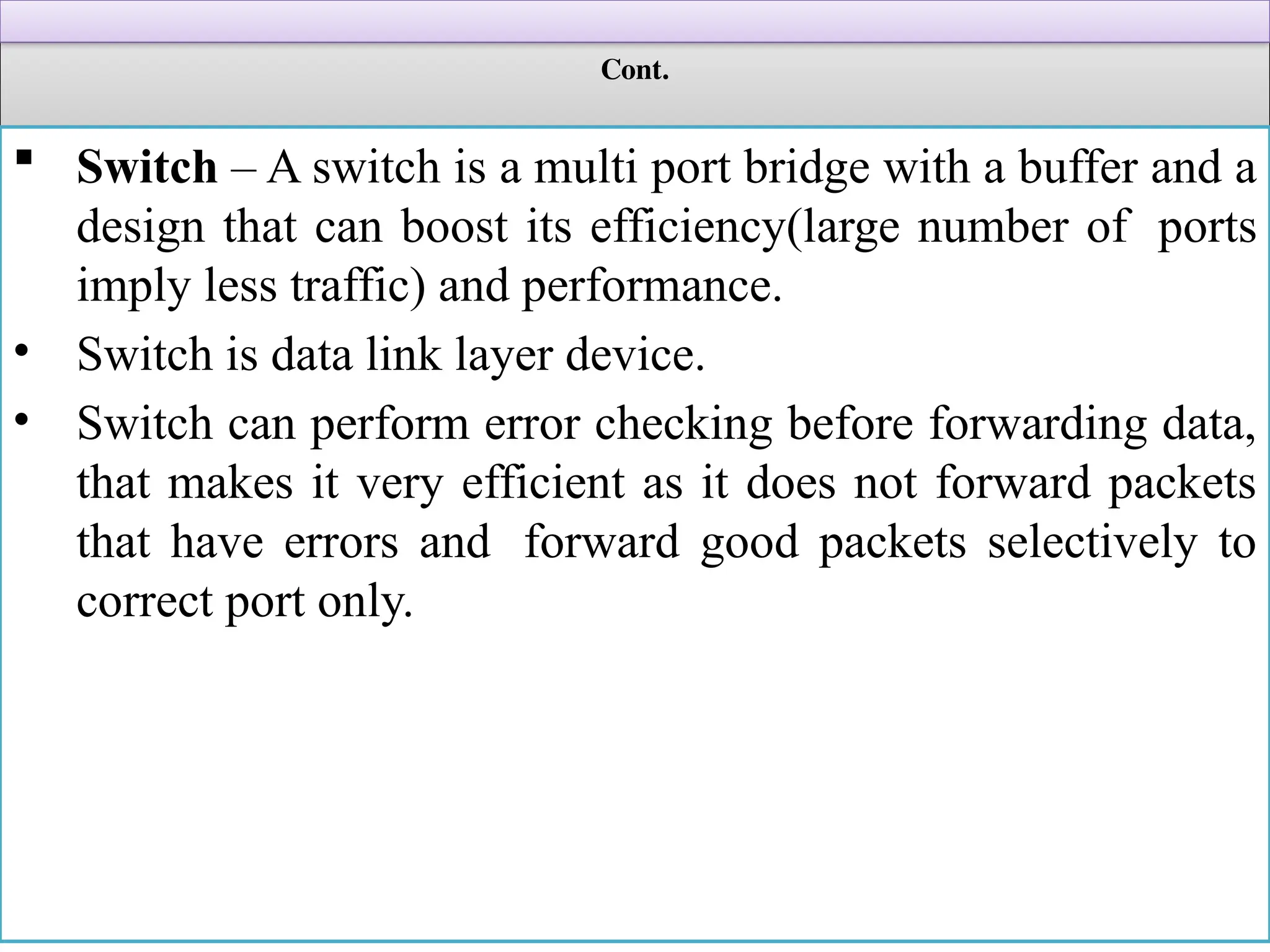 Cont.
 Switch – A switch is a multi port bridge with a buffer and a
design that can boost its efficiency(large number of ports
imply less traffic) and performance.
• Switch is data link layer device.
• Switch can perform error checking before forwarding data,
that makes it very efficient as it does not forward packets
that have errors and forward good packets selectively to
correct port only.
 