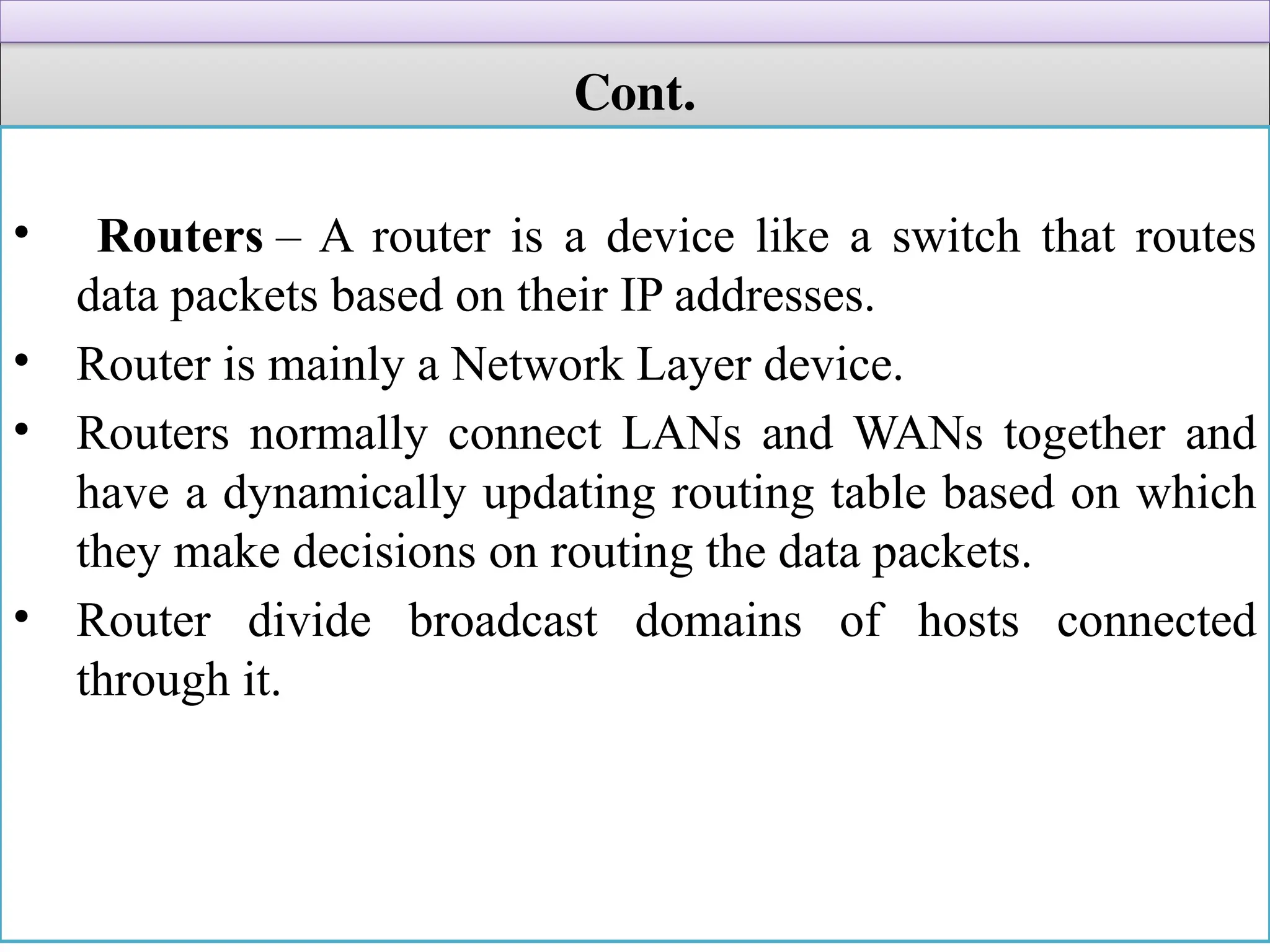 Cont.
• Routers – A router is a device like a switch that routes
data packets based on their IP addresses.
• Router is mainly a Network Layer device.
• Routers normally connect LANs and WANs together and
have a dynamically updating routing table based on which
they make decisions on routing the data packets.
• Router divide broadcast domains of hosts connected
through it.
 