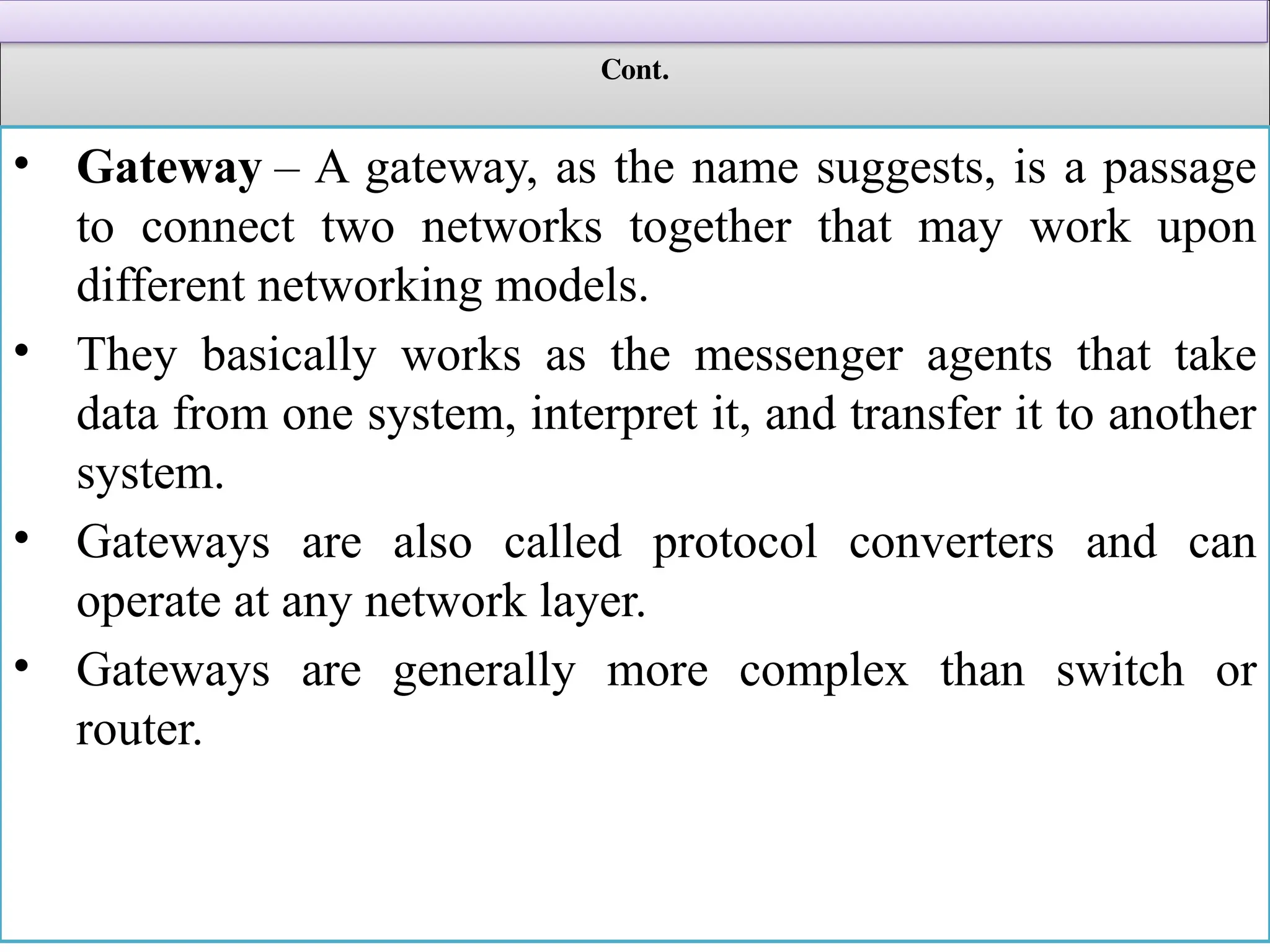 Cont.
• Gateway – A gateway, as the name suggests, is a passage
to connect two networks together that may work upon
different networking models.
• They basically works as the messenger agents that take
data from one system, interpret it, and transfer it to another
system.
• Gateways are also called protocol converters and can
operate at any network layer.
• Gateways are generally more complex than switch or
router.
 