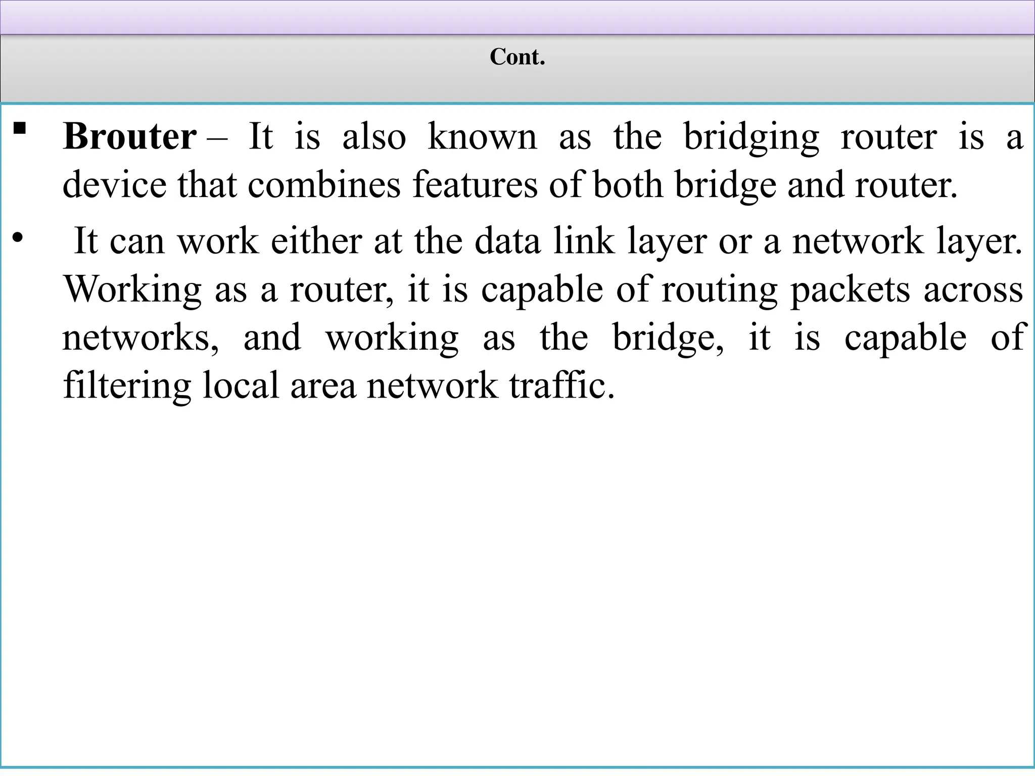 Cont.
 Brouter – It is also known as the bridging router is a
device that combines features of both bridge and router.
• It can work either at the data link layer or a network layer.
Working as a router, it is capable of routing packets across
networks, and working as the bridge, it is capable of
filtering local area network traffic.
 