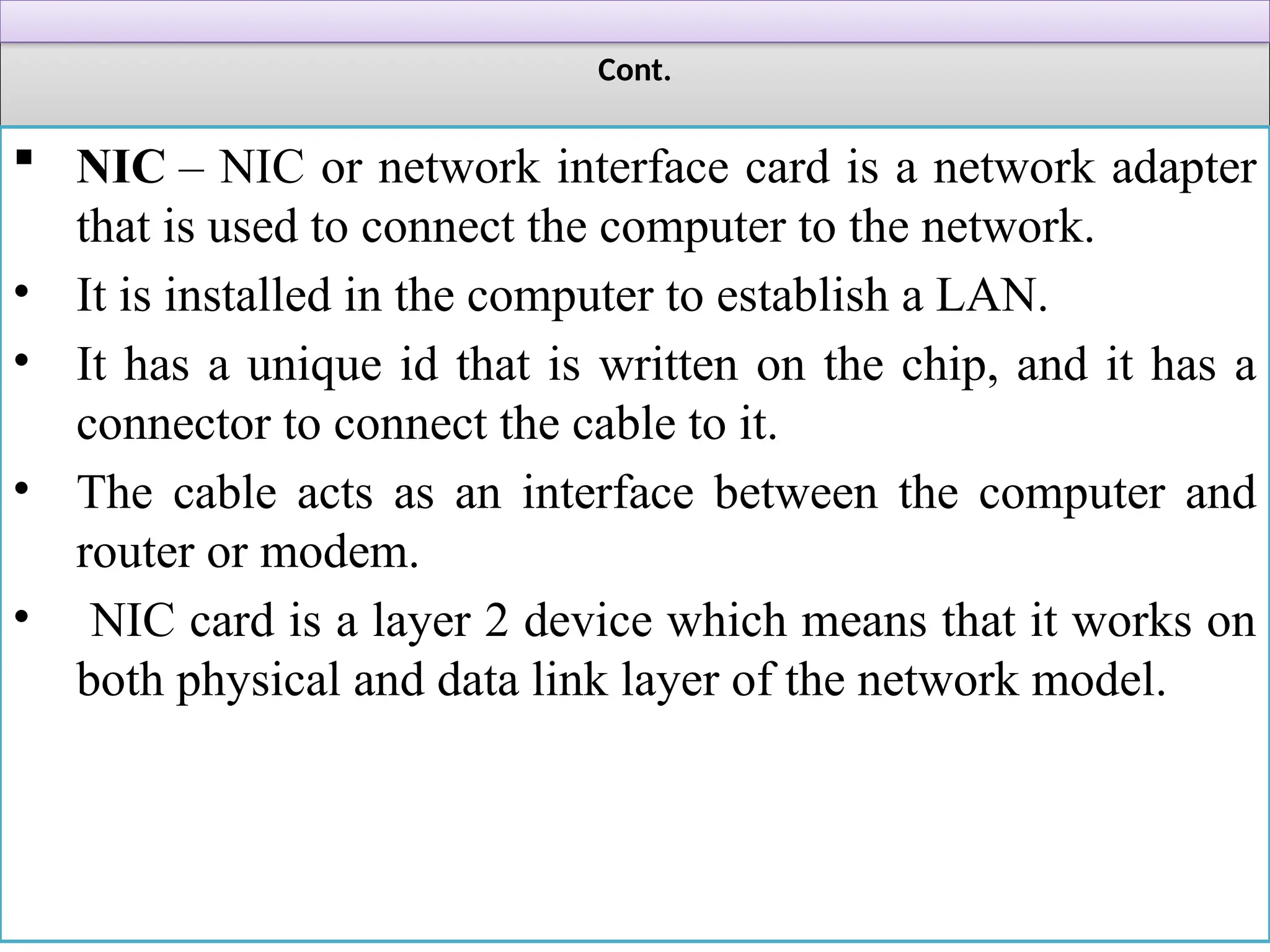 Cont.
 NIC – NIC or network interface card is a network adapter
that is used to connect the computer to the network.
• It is installed in the computer to establish a LAN.
• It has a unique id that is written on the chip, and it has a
connector to connect the cable to it.
• The cable acts as an interface between the computer and
router or modem.
• NIC card is a layer 2 device which means that it works on
both physical and data link layer of the network model.
 