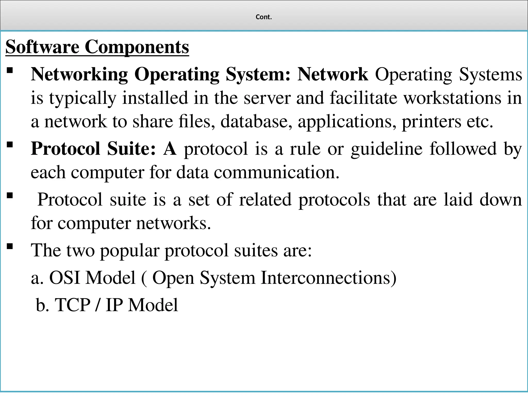 Cont.
Software Components
 Networking Operating System: Network Operating Systems
is typically installed in the server and facilitate workstations in
a network to share files, database, applications, printers etc.
 Protocol Suite: A protocol is a rule or guideline followed by
each computer for data communication.
 Protocol suite is a set of related protocols that are laid down
for computer networks.
 The two popular protocol suites are:
a. OSI Model ( Open System Interconnections)
b. TCP / IP Model
 