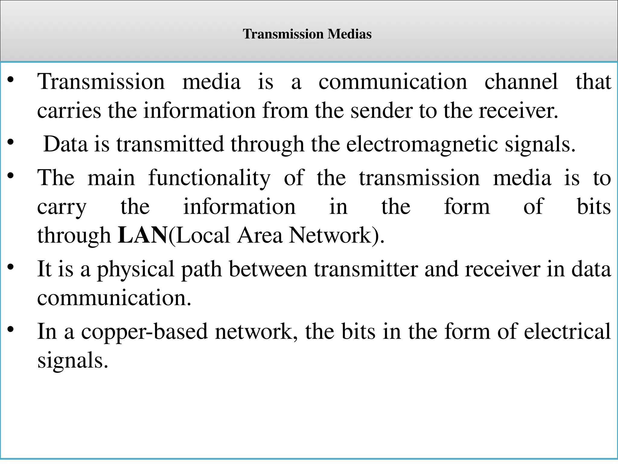 Transmission Medias
• Transmission media is a communication channel that
carries the information from the sender to the receiver.
• Data is transmitted through the electromagnetic signals.
• The main functionality of the transmission media is to
carry the information in the form of bits
through LAN(Local Area Network).
• It is a physical path between transmitter and receiver in data
communication.
• In a copper-based network, the bits in the form of electrical
signals.
 