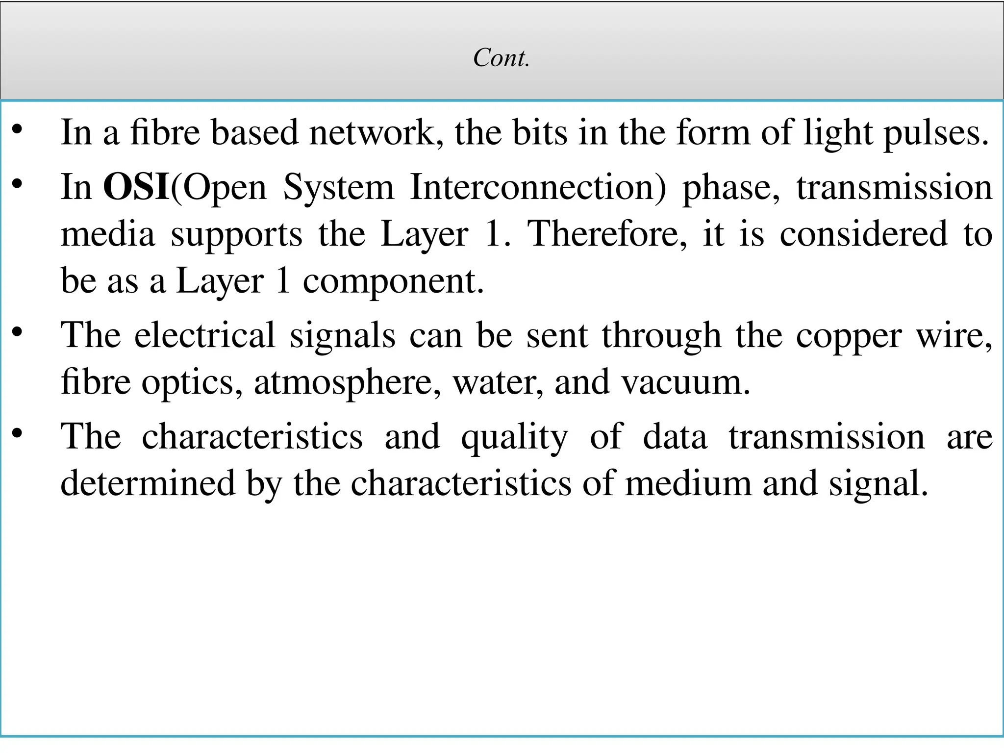 Cont.
• In a fibre based network, the bits in the form of light pulses.
• In OSI(Open System Interconnection) phase, transmission
media supports the Layer 1. Therefore, it is considered to
be as a Layer 1 component.
• The electrical signals can be sent through the copper wire,
fibre optics, atmosphere, water, and vacuum.
• The characteristics and quality of data transmission are
determined by the characteristics of medium and signal.
 