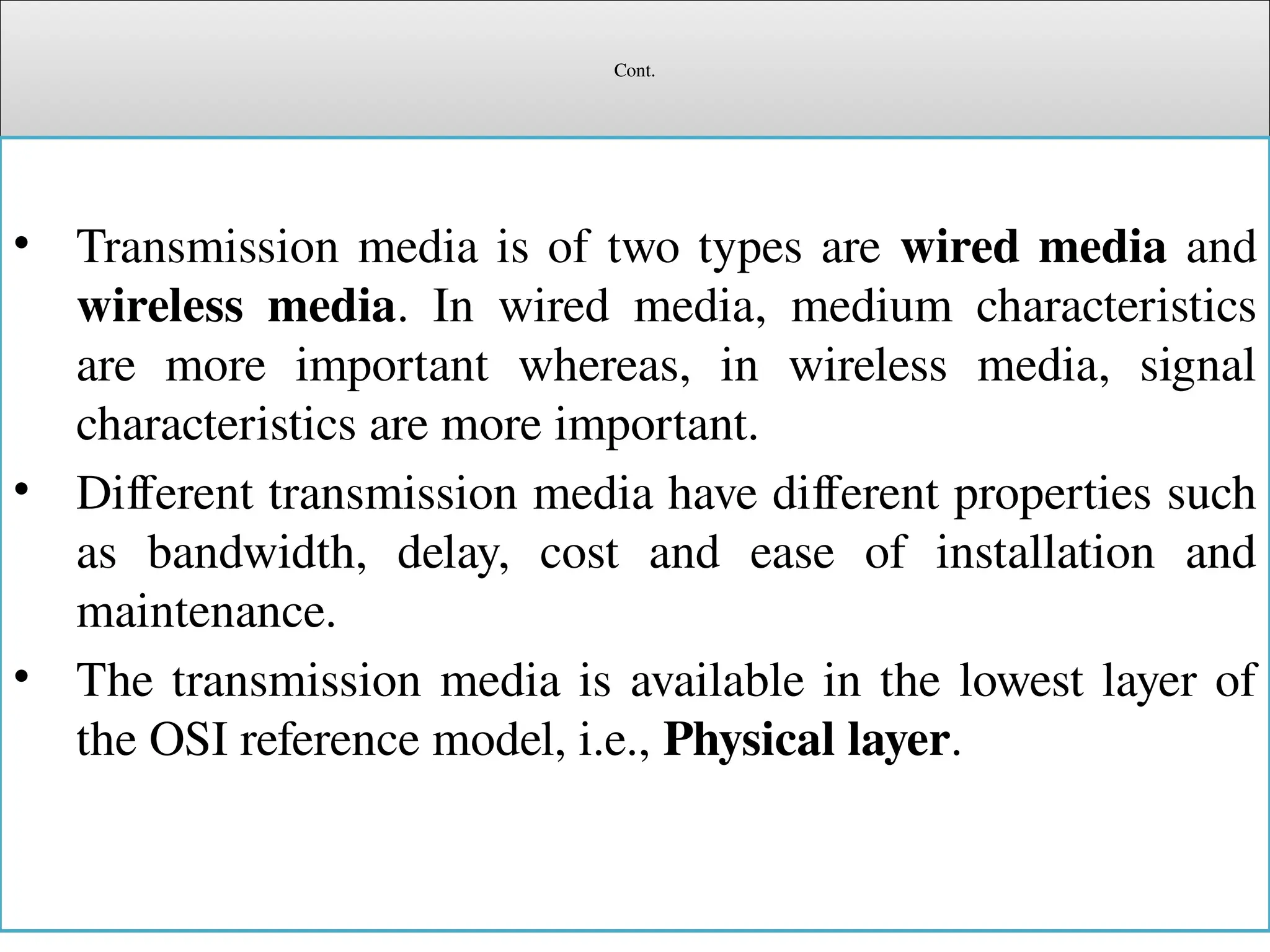 Cont.
• Transmission media is of two types are wired media and
wireless media. In wired media, medium characteristics
are more important whereas, in wireless media, signal
characteristics are more important.
• Different transmission media have different properties such
as bandwidth, delay, cost and ease of installation and
maintenance.
• The transmission media is available in the lowest layer of
the OSI reference model, i.e., Physical layer.
 
