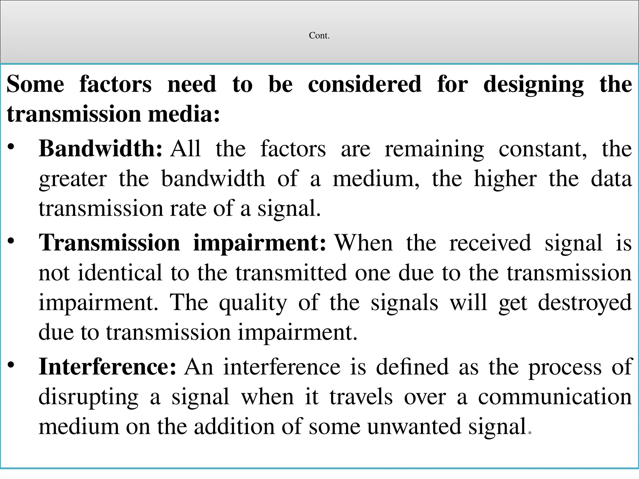 Cont.
Some factors need to be considered for designing the
transmission media:
• Bandwidth: All the factors are remaining constant, the
greater the bandwidth of a medium, the higher the data
transmission rate of a signal.
• Transmission impairment: When the received signal is
not identical to the transmitted one due to the transmission
impairment. The quality of the signals will get destroyed
due to transmission impairment.
• Interference: An interference is defined as the process of
disrupting a signal when it travels over a communication
medium on the addition of some unwanted signal.
 