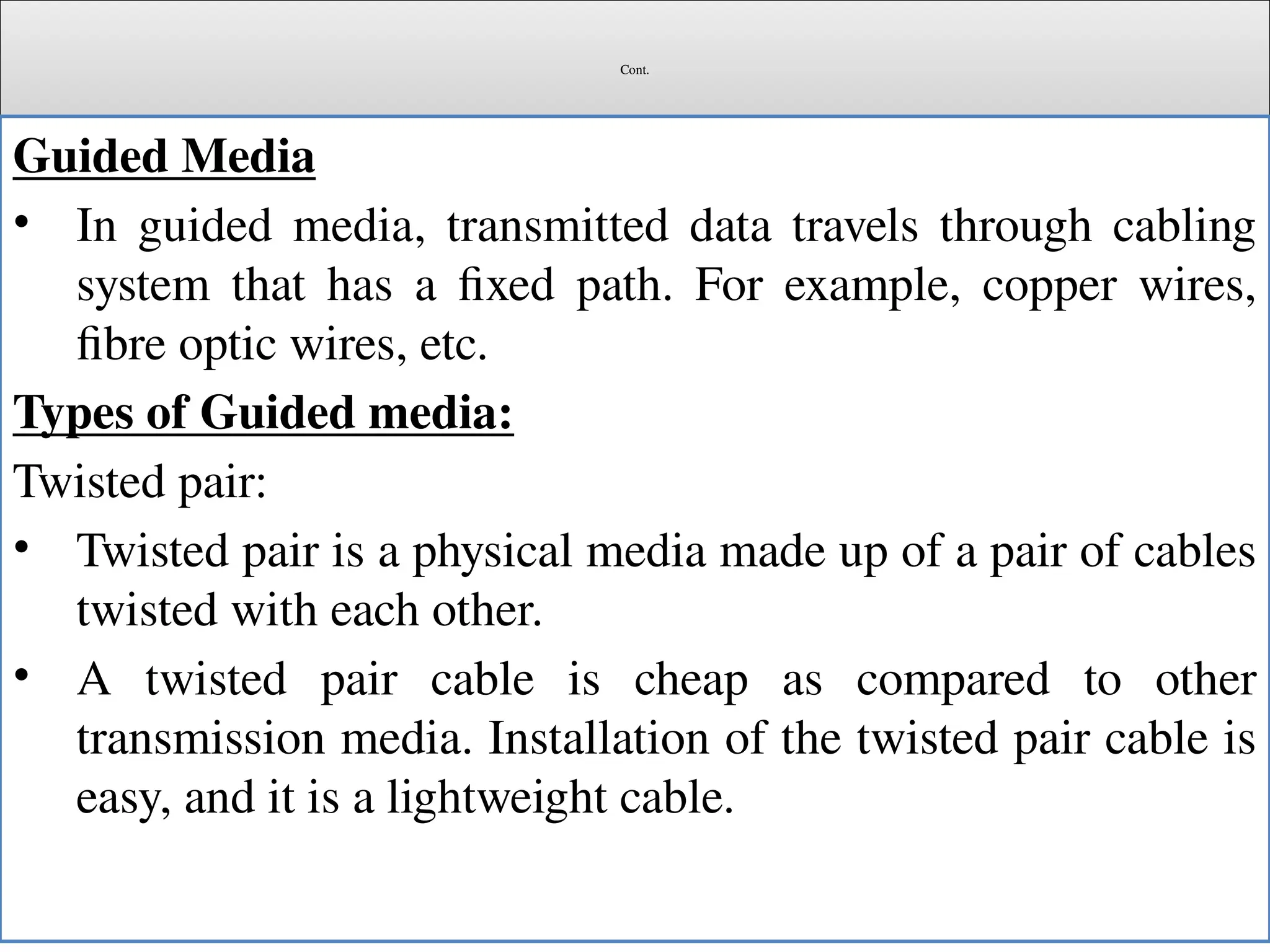 Cont.
Guided Media
• In guided media, transmitted data travels through cabling
system that has a fixed path. For example, copper wires,
fibre optic wires, etc.
Types of Guided media:
Twisted pair:
• Twisted pair is a physical media made up of a pair of cables
twisted with each other.
• A twisted pair cable is cheap as compared to other
transmission media. Installation of the twisted pair cable is
easy, and it is a lightweight cable.
 
