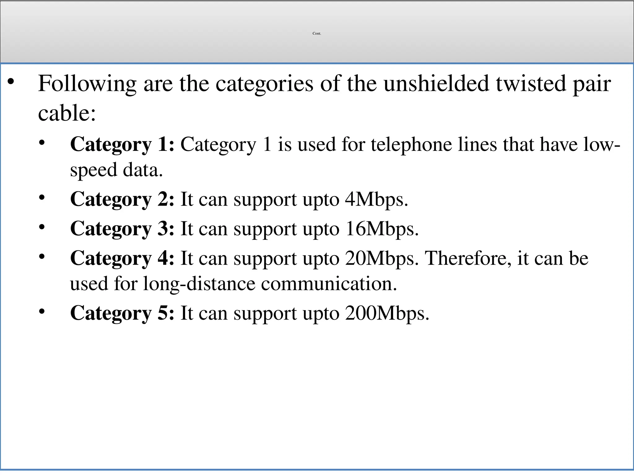 Cont.
• Following are the categories of the unshielded twisted pair
cable:
• Category 1: Category 1 is used for telephone lines that have low-
speed data.
• Category 2: It can support upto 4Mbps.
• Category 3: It can support upto 16Mbps.
• Category 4: It can support upto 20Mbps. Therefore, it can be
used for long-distance communication.
• Category 5: It can support upto 200Mbps.
 