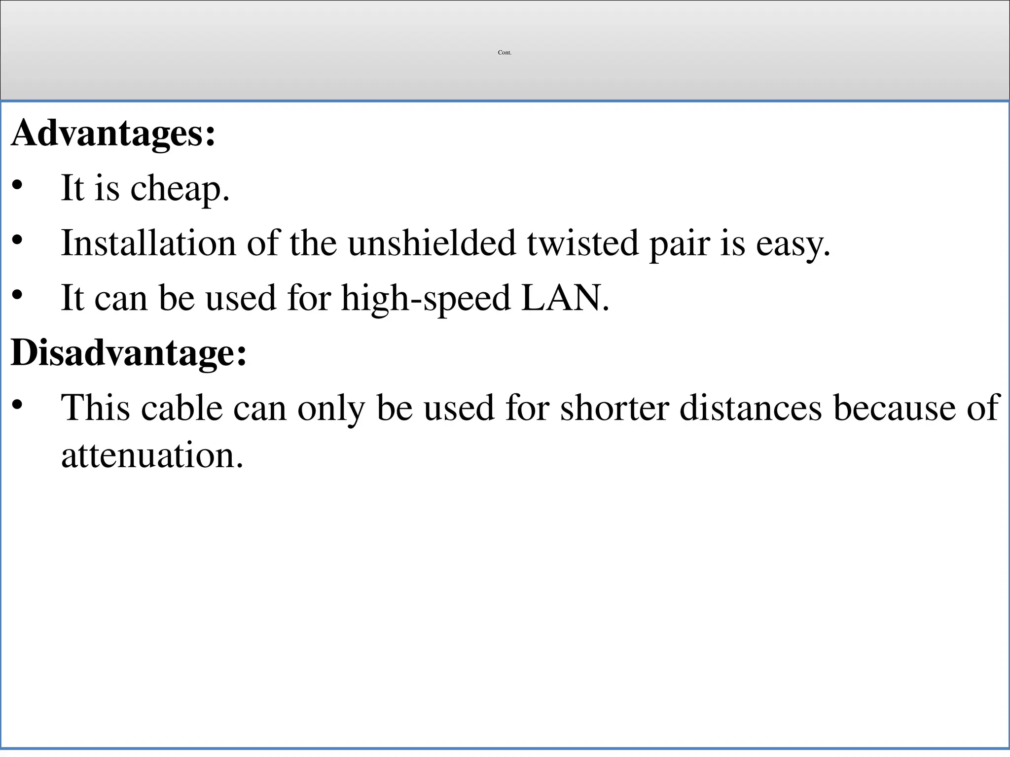 Cont.
Advantages:
• It is cheap.
• Installation of the unshielded twisted pair is easy.
• It can be used for high-speed LAN.
Disadvantage:
• This cable can only be used for shorter distances because of
attenuation.
 